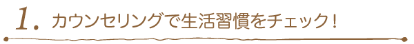 1. カウンセリングで生活習慣をチェック！ 