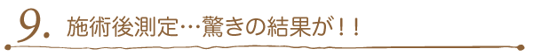 9. 施術後測定…驚きの結果が！！ 